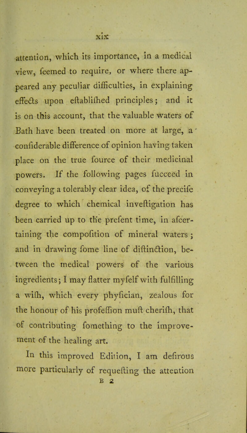 attention, which its importance, In a medical view, feemed to require, or where there ap- peared any peculiar difficulties, in explaining efFeds upon eftabliflied principles; and it is on this account, that the valuable waters of Bath have been treated on more at large, a' confiderable difference of opinion having taken place on the true fource of their medicinal powers. If the following pages fucceed in conveying a tolerably clear idea, of the precife degree to which chemical invefligation has been carried up to the prefent time, in afcer- taining the compofition of mineral waters ; and in drawing Tome line of diftindion, be- tween the medical powers of the various ingredients; I may flatter myfelf with fulfilling a wifh, which every phyfician, zealous for the honour of his profeffion muft cherifh, that of contributing fomething to the improve- ment of the healing art. In this improved Edition, I am defirous more particularly of requefling the atteation B 2