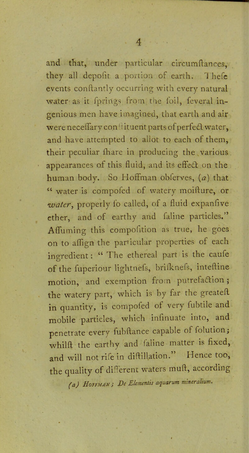 and that, under particular circumftances, they all depofit a portion of earth. 1 hefc events conftantly occurring with every natural water as it fprings from tfie foil, feveral in- genious men have itnagined, that earth and air were necelTary con M ituent parts of perfed. water, and have attempted to aliot to each of them, their peculiar fhare in producing the,various appearances of this fluid, and its effed: on the human body. So Hoffman obferves, {a) that  water is compofed of watery moifture, or watery properly fo called, of a fluid expanfive ether, and of earthy and faline particles. AflTuming this compofition as true, he goes on to aflTign the particular properties of each ingredient:  The ethereal part is the caufe of the fuperiour lightnefs, brifknefs, inteftine motion, and exemption from putrefadion; the watery part, which is by far the greatefl in quantity, is compofed of very fubtile and mobile particles, which infmuate into, and penetrate every fubfliance capable of folution; whilfl; the earthy and faline matter is fixed, and will not rife in diflillation. Hence too, the quality of difT'erenc waters mufl:, according (aj HoitMANi De Elementis aquarum m'lneralium.