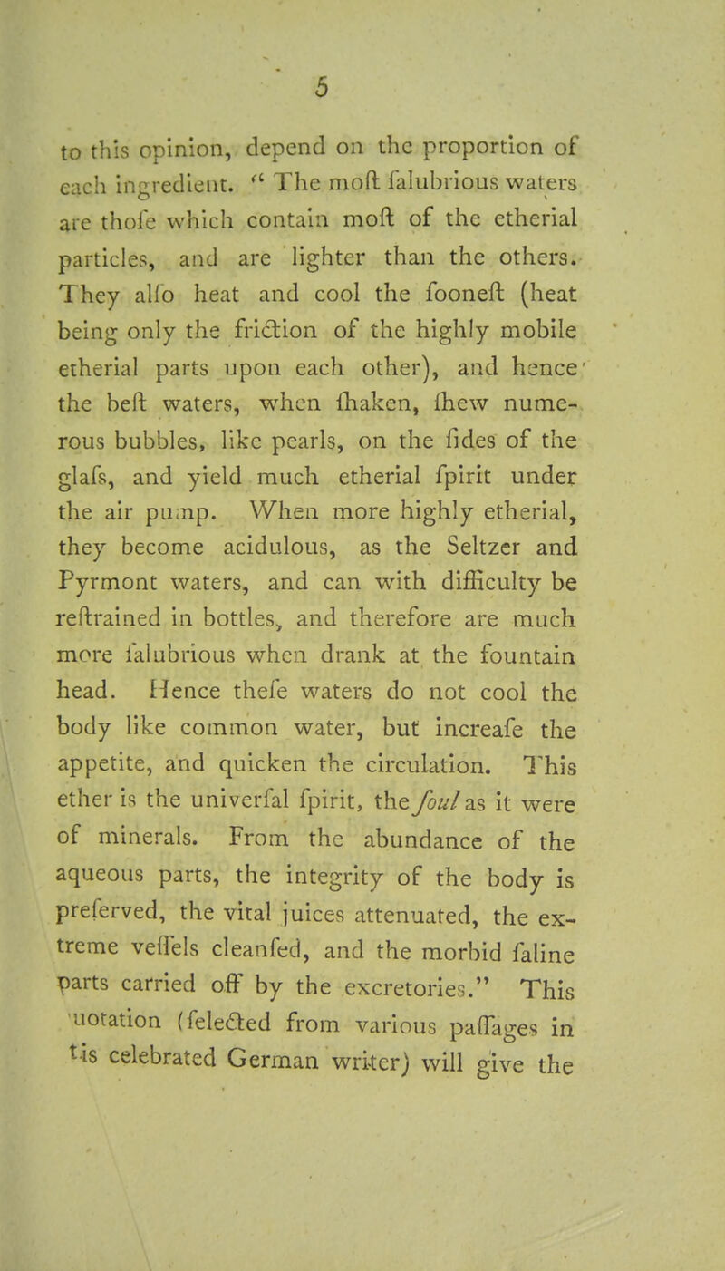 to this opinion, depend on the proportion of each ingredient. ^' The mod lalubrious waters are thole which contain moft of the etherial particles, and are lighter than the others. They alio heat and cool the fooneft (heat being only the fridiion of the highly mobile etherial parts upon each other), and hence' the beft waters, when (haken, fhew nume- rous bubbles, like pearls, on the fides of the glafs, and yield much etherial fpirit under the air puinp. When more highly etherial, they become acidulous, as the Seltzer and Pyrmont waters, and can with difficulty be reflrained in bottles^ and therefore are much more falubrious when drank at the fountain head, fience thefe waters do not cool the body like common water, but increafe the appetite, and quicken the circulation. This ether is the univerfal fpirit, the foul2j$, it were of minerals. From the abundance of the aqueous parts, the integrity of the body is preferved, the vital juices attenuated, the ex- treme velTels cleanfed, and the morbid faline parts carried off by the excretories. This 'notation (fekaed from various paffages in tis celebrated German writer) will give the