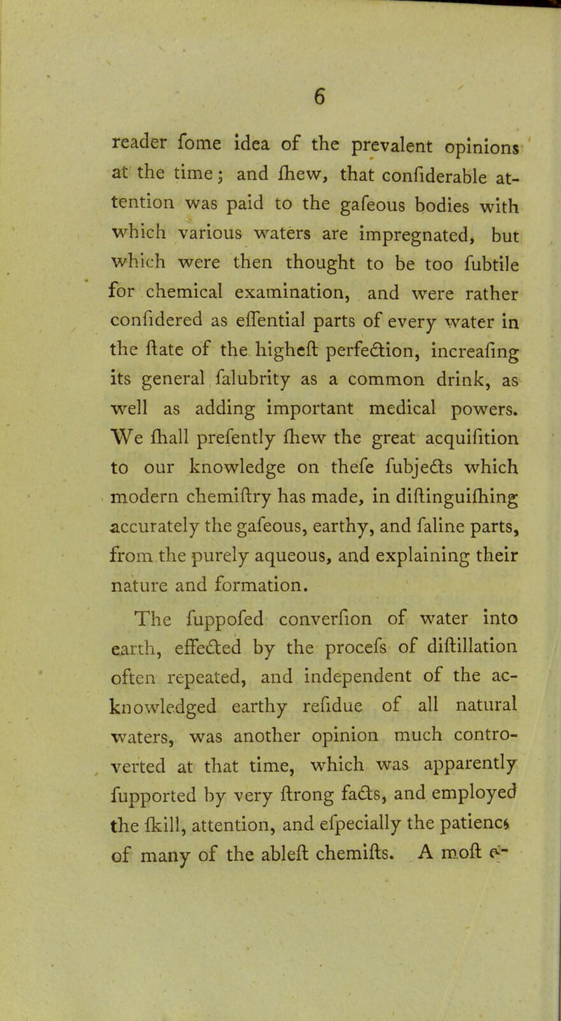 reader fome Idea of the prevalent opinions at the time; and Ihew, that confiderable at- tention was paid to the gafeous bodies with which various waters are impregnated, but which were then thought to be too fubtile for chemical examination, and were rather confidered as eflential parts of every water in the ftate of the highcft perfedion, increafmg its general falubrity as a common drink, as well as adding important medical powers. We fhall prefently fhew the great acquifition to our knowledge on thefe fubjedls which modern chemiftry has made, in diftinguifhing accurately the gafeous, earthy, and faline parts, from the purely aqueous, and explaining their nature and formation. The fuppofed converfion of water into earth, efFeded by the procefs of diftillation often repeated, and independent of the ac- knowledged earthy refidue of all natural waters, was another opinion much contro- verted at that time, which was apparently fupported by very ftrong fads, and employed the {kill, attention, and efpecially the patience of many of the ableft chemifts. A m„oft c^-