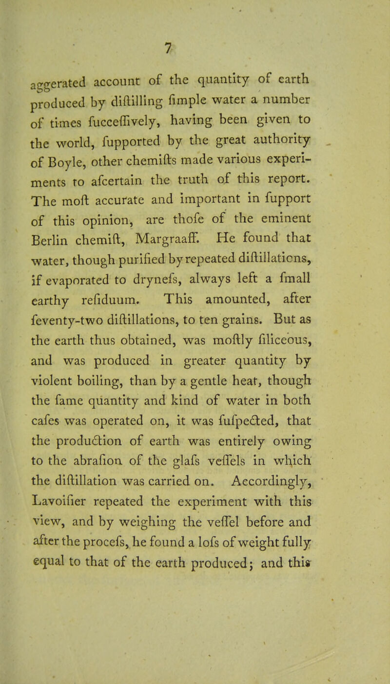 aggerated account of the quantity of earth produced by diftilUng fimple water a number of times fucceffively, having been given to the world, fupported by the great authority . of Boyle, other chemifts made various experi- ments to afcertain the truth of this report. The moft accurate and important in fupport of this opinion, are thofe of the eminent Berlin chemift, MargraafF. He found that water, though purified by repeated diftillaticns, if evaporated to drynefs, always left a fmall earthy refiduum. This amounted, after feventy-two diftillations, to ten grains. But as the earth thus obtained, was moftly filiceous, and was produced in greater quantity by violent boiling, than by a gentle heat, though the fame quantity and kind of water in both cafes was operated on, it was fufped:ed, that the production of earth was entirely owing to the abrafion of the glafs vcfTels in which the diftillation was carried on. Accordingly,  Lavoifier repeated the experiment with this view, and by weighing the vefTel before and after the procefs, he found a lofs of weight fully equal to that of the earth produced; and this- V