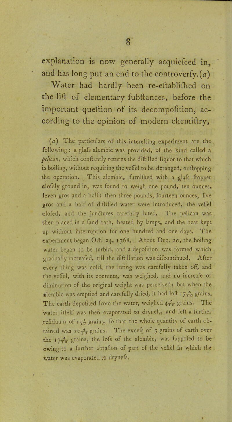 explanation is now generally acquiefced in, and has long put an end ro the controverfy.(<2) Water had hardly been re-eftablilhed on the lift of elementary fubftances, before the important queftion of its decompofition, ac- cording to the opinion of modern chemiftry, (a) The particulars of this interefting experiment are the following: a glafs alembic was provided, of the kind called a pelican, which conftantly returns the diftllled liquor to that which is boiling, without requiring the vefTel to be deranged, or flopping the operation. This alembic, fumifhed with a glafs flopper dofely ground in, was found to weigh one pound, ten ounces, feven gros and a half: then three pounds, fourteen ounces, five gros and a half of diftilled water were introduced, the velTcl clofed, and the jundtures carefully luted. The pelican was tlien placed in a fand bath, heated by lamps, and the heat kept up without ibterruption for one hundred and one days. The experiment began Otfl. 24, 1768. About Dec. 20, the boiling water began to be turbid, and a depoGtion was formed which gradually increafed, till the dlftillation was difcontinued. After every thing was cold, the luting was carefully taken off, and the vefTcl, with its contents, was weighed, and no ipcreafe or diminution of the original weight was perceived; but when the alembic was emptied and carefully dried, it had loft 17-*^ grains. The earth depofited from the water, weighed ^-^^ grains. The water itfelf vvas then evaporated to drynefs, and left a further jefiduum of 15-! grains, fo that the whole quantity of earth ob- tained was zc/^ grains. The excefs of 3 grains of earth over the 17y*o- grains, the lofs of the alembic, was fuppofed to be owing to a further abrafion of part of the veffel in which the water was evaporateJ to drynefs.