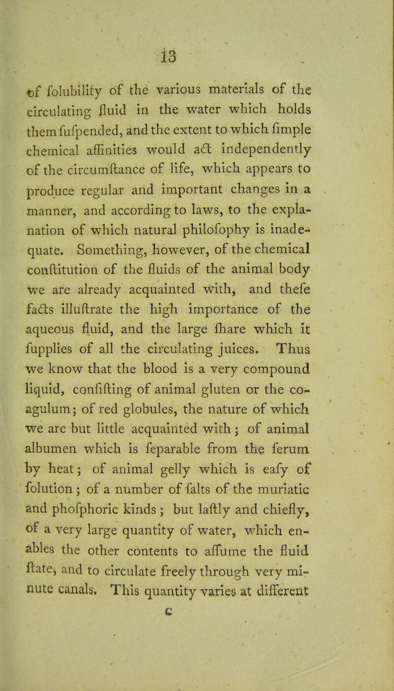 t)f foliibility of the various materials of the circulating fluid in the water which holds themfufpended, and the extent to which fimple chemical affinities would ad; independently of the circumftance of life, which appears to produce regular and important changes in a manner, and according to laws, to the expla- nation of which natural philofophy is inade- quate. Something, however, of the chemical conftitution of the fluids of the animal body we ai-e already acquainted with, and thefe fads illuftrate the high importance of the aqueous fluid, and the large fhare which it fupplies of all the circulating juices. Thus we know that the blood is a very compound liquid, confifting of animal gluten or the co- agulum; of red globules, the nature of which we are but little acquainted with; of aninaal albumen which is feparable from the ferum by heat; of animal gelly which is eafy of folution ; of a number of falts of the muriatic and phofphoric kinds ; but laftly and chiefly, of a very large quantity of water, which en- ables the other contents to aflume the fluid ftate, and to circulate freely through very mi- nute canals. This quantity varies at different c