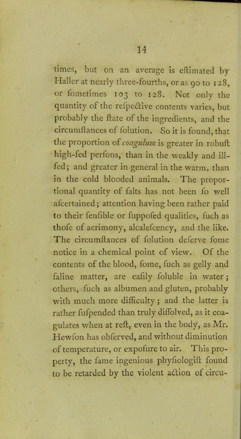 times, but on an average Is eftimated by Haller at nearly three-fourths, or as 90 to 128, or fometimes 103 to 128. Not only the quantity of the refpedive contents varies, but probably the ftate of the ingredients, and the circumftances of folution. So it is found, that the proportion of coagulum is greater in robuft high-fed perfons, than in the weakly and ill- fed; and greater in general in the warm, than in the cold blooded animals. The propor- tional quantity of falts has not been fo w^ell afcertained; attention having been rather paid to their fenfible or fuppofed qualities, fuch as thofe of acrimony, alcalefcency, and the like. The circumftances of folution deferve fome notice in a chemical point of view. Of the contents of the blood, fome, fuch as gelly and faline matter, are eafily foluble in water; others, fuch as albumen and gluten, probably with much more difficulty; and the latter is rather fufpended than truly dilTolved, as it coa- gulates when at reft, even in the body, as Mr. Hewfon has obferved, and without diminution of temperature, or expofure to air. This pro- perty, the fame ingenious phyfiologift found to be retarded by the violent adion of circu-