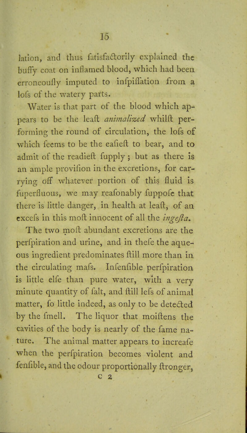 lation, and thus flitisfiidorily explained the buffy coat on inflamed blood, which had been erroncoufly imputed to infpiflation from a lofs of the watery parts. Water is that part of the blood which ap- pears to be the lead miimali%ed whilft per- forming the round of circulation, the lofs of which feems to be the eafieft to bear, and to admit of the readied fupply; but as there Is an ample provifion in the excretions, for car- rying off whatever portion of this fluid is fuperfluous, we may reafonably fuppofc that there is little danger, in health at leaft, of an cxcefs in this moft innocent of all the ingejia. The two moft abundant excretions are the perfpiration and urine, and in thefe the aque- ous ingredient predominates ftill more than in the circulating mafs. Infenfible perfpiration is little elfe than pure water, with a very minute quantity of fait, and ftill lefs of animal matter, fo little indeed, as only to be deted:ed by the fmell. The liquor that moiftens the cavities of the body is nearly of the fame na- ture. The animal matter appears to increafe when the perfpiration becomes violent and fenfible, and the odour proportionally ftronger, C 2