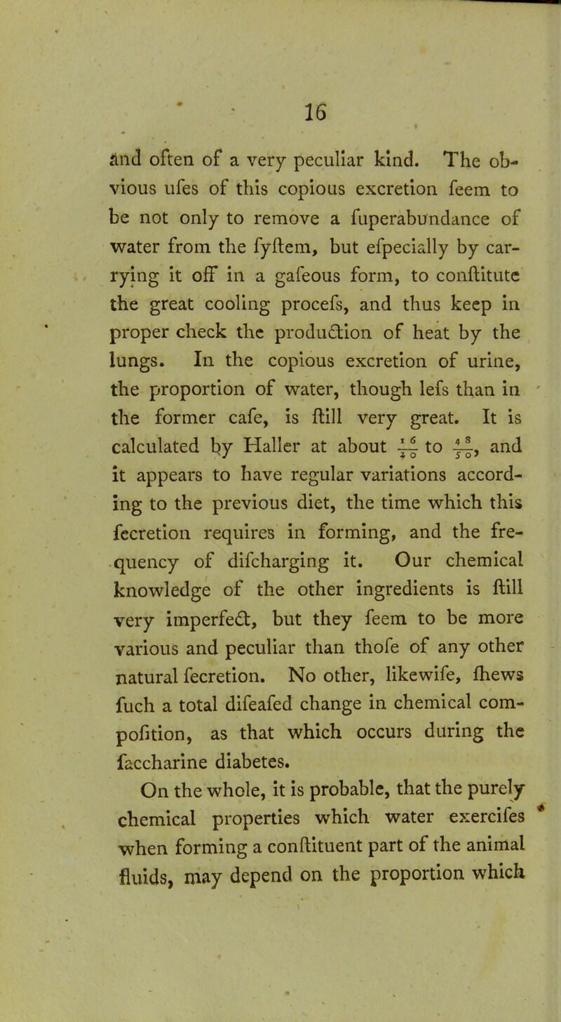 Und often of a very peculiar kind. The ob- vious ufes of this copious excretion feem to be not only to remove a fuperabundance of water from the fyftem, but efpecially by car- rying it olF in a gafeous form, to conftitute the great cooling procefs, and thus keep in proper check the production of heat by the lungs. In the copious excretion of urine, the proportion of water, though lefs than in the former cafe, is ftill very great. It is calculated by Hallcr at about ~ to and it appears to have regular variations accord- ing to the previous diet, the time which this fccretion requires in forming, and the fre- quency of difcharging it. Our chemical knowledge of the other ingredients is ftill very imperfed, but they feem to be more various and peculiar than thofe of any other natural fecretion. No other, like wife, fhews fuch a total difeafed change in chemical com- pofition, as that which occurs during the faccharine diabetes. On the whole, it is probable, that the purely- chemical properties which water exercifes when forming a conftituent part of the animal fluids, may depend on the proportion which