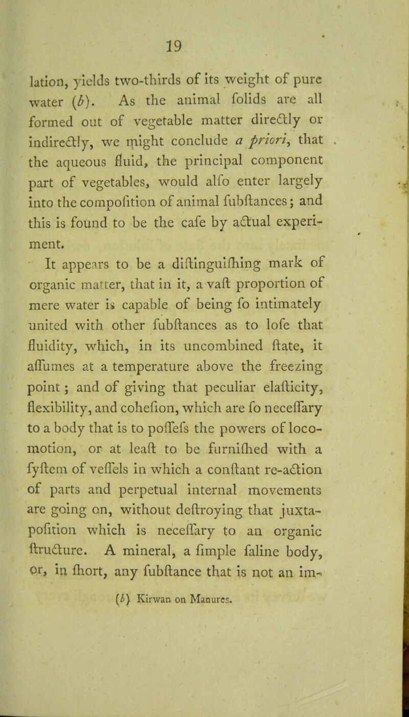 lation, yields two-thirds of its weight of pure water {b). As the animal folids are all formed out of vegetable matter diredly or indiredtly, we might conclude a priori, that the aqueous fluid, the principal component part of vegetables, would alfo enter largely into the compofition of animal fubftances; and this is found to be the cafe by adual experi- ment. It appears to be a diflingulfhing mark of organic matter, that in it, a vaft proportion of mere water is capable of being fo intimately united with other fubftances as to lofe that fluidity, which, in its uncombined ftate, it afliimes at a temperature above the freezing point; and of giving that peculiar elafticity, flexibility, and cohefion, which are fo necelTary to a body that is to pofFefs the powers of loco- motion, or at leaft to be furnifhed with a fyftem of vefl!els in which a conftant re-a£tion of parts and perpetual internal movements are going on, without deftroying that juxta- pofition which is necefTary to an organic ftrudure. A mineral, a fimple faline body, or, in fhort, any fubftance that is not an im- {by Kirwan on Manures.