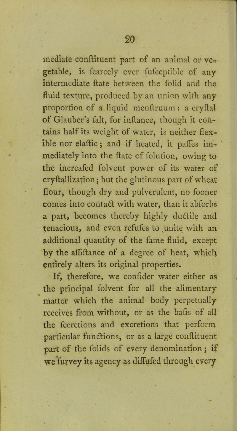 mediate conftituent part of an animal or ve-? getable, is fcarcely ever fufceptlbie of any intermediate ftate between the folid and the fluid texture, produced by an union with any proportion of a liquid menftruum ; a cryftal of Glauber's fait, for inftance, though it con- tains half its weight of water, is neither flex- ible nor elaftic; and if heated, it pafTes im- ' mediately into the ftate of folution, owing to the increafed folvent power of its water of cryftallization; but the glutinous part of wheat flour, though dry and pulverulent, no fooner comes into contact with water, than it abforbs a part, becomes thereby highly dudile and t;enacious, and even refufes to ^unite with an additional quantity of the fame fluid, except by the aflliftance of a degree of heat, which entirely alters its original properties. If, therefore, we confider water either as the principal folvent for all the alimentary matter which the animal body perpetually receives from without, or as the bafis of all the fecretions and excretions that perform particular fundions, or as a large conftituent part of the folids of every denomination; if weYurvey its agency as diffufed through every