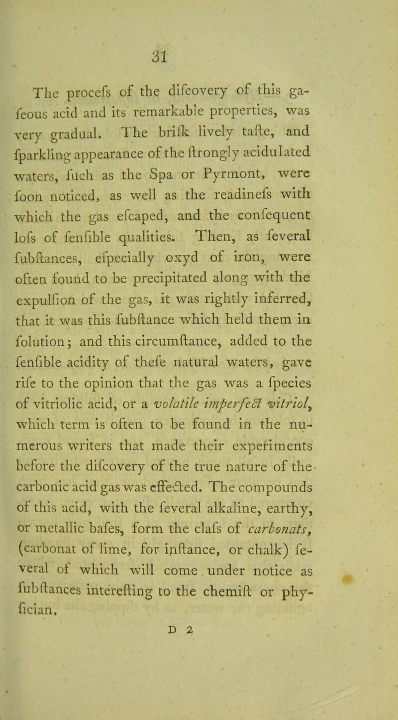 The proccfs of the dlfcoveiy of this ga- feous acid and its remarkable properties, was very gradual. The brifk lively tafte, and fparkling appearance of the ftrongly acidulated waters, fiich as the Spa or Pyrinont, were foon noticed, as well as the readinefs with which the gas efcaped, and the confequent lofs of fenfible qualities. Then, as feveral fubftances, efpecially oxyd of iron, were often found to be precipitated along with the expulfion of the gas, it was rightly inferred, that it was this fubftance which held them in folution; and this circumftance, added to the fenfible acidity of thefe natural waters, gave rife to the opinion that the gas was a fpecies of vitriolic acid, or a volatile iinperfeEl vitriol, which term is often to be found in the nu- merous writers that made their experiments before the difcovery of the true nature of the carbonic acid gas was cfFefted. The compounds of this acid, with the feveral alkaline, earthy, or metallic bafes, form the clafs of carhonatSy (carbonat of lime, for ijiftance, or chalk) fe- veral ot which will come under notice as fubftances interefting to the chemift or phy- fician. D 2