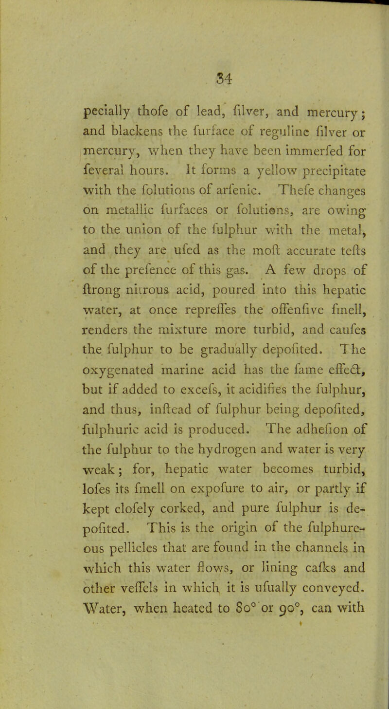 pecially thofe of lead, filver, and mercury; and blackens the furface of reguline filver or mercury, when they have been immerfed for feveral hours. It forms a yellow precipitate with the folutious of arfenic. Thefe chanp-es on metallic furfaces or folutions, are owing to the union of the fulphur with the metal, and they are ufed as the mod accurate tefts of the prefence of this gas. A few drops of ftrong nitrous acid, poured into this hepatic water, at once reprefTes the ofFenfive fmell, renders the mixture more turbid, and caufes the fulphur to be gradually depofited. The oxygenated marine acid has the fame effect, but if added to excefs, it acidifies the fulphur, and thus, inftead of fulphur being depofited, fulphuric acid is produced. The adhefion of the fulphur to the hydrogen and water is very weak; for, hepatic water becomes turbid, lofes its fmell on expofure to air, or partly if kept clofely corked, and pure fulphur is de- pofited. This is the origin of the fulphure- ous pellicles that are found in the channels in which this water flows, or lining cafks and other veHels in which it is ufually conveyed. Water, when heated to 80° or 90°, can with