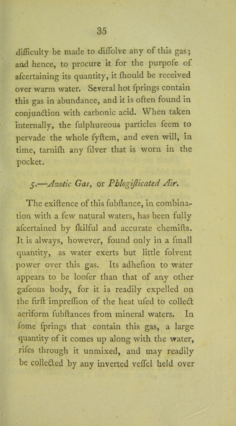 difficulty be made to diflblve any of this gas; and hence, to procure it for the purpofe of afcertaining its quantity, it fhould be received over warm water. Several hot fprings contain this gas in abundance, and it is often found in conjundion with carbonic acid. When taken internally, the fulphureous particles feem to pervade the whole fyftem, and even will, in time, tarnifh any filver that is worn in the pocket. 5.—Azotic Gas, or Pblogijlicated Air, The exiftence of this fubftance, in combina- tion with a few natural waters, has been fully afcertained by fkilful and accurate chemifts. It is always, however, found only in a fmall quantity, as water exerts but little folvent power over this gas. Its adhefion to water appears to be loofer than that of any other gafeous body, for it is readily expelled on the firft impreffion of the heat ufed to collect aeriform fubftances from mineral waters. In feme fprings that contain this gas, a large quantity of it comes up along with the water, rifes through it unmixed, and may readily be coUedcd by any inverted vefTel held over