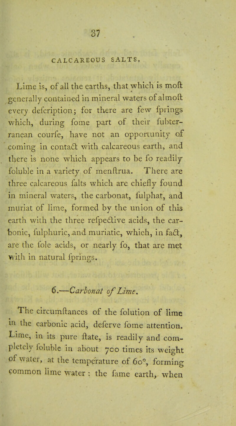 CALCAREOUS SALTS, Lime is, of all the earths, that which is moft generally contained in rnineral waters of almoft every defcription; for there are few fprings which, during fome part of their fubter- ranean courfe, have not an opportunity of coming in contact with calcareous earth, and there is none which appears to be fo readily foluble in a variety of menftrua. There are three calcareous falts which are chiefly found in mineral waters, the carbonat, fulphat, and muriat of lime, formed by the union of this earth with the three refpecflive acids, the car- bonic, fulphuric, and muriatic, which, in fadl, are the fole acids, or nearly fo, that are met with in natural fprings. 6.—Carbon at of Lime, The circumftances of the folution of lime m the carbonic acid, deferve fome attention. Lime, in its pure ftate, is readily and com- pletely foluble in about 700 times its weight of water, at the temperature of 60°, forming common lime water : the fame earth, when