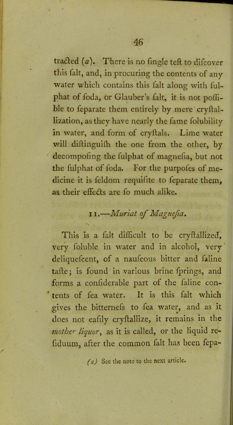 traded (a). There is no fingle teft to difcover this fait, and, in procuring the contents of any water which contains this fait along with ful- phat of foda, or Glauber's fait, it is not poffi- ble to feparate them entirely by mere cryftal- lization, as they have nearly the fame folubility in water, and form of cryftals. Lime water will diflinguifh the one from the other, by decompofmg the fulphat of magnefia, but not the fulphat of foda. For the purpofes of me- dicine it is feldom requifite to feparate them, as their effeds are fo much alike. 11.—Muriat of Magnefia, This is a fait difficult to be cryftallized, very foluble in water and in alcohol, very deliquefcent, of a naufeous bitter and faline tafte; is found in various brine fprings, and forms a confiderable part of the faline con- ' tents of fea water. It is this fait which gives the bitternefs to fea water, and as it does not eafily cryftallize, it remains in the Qiiother liquor^ as it is called, or the liquid re- fiduum, after the common fait has been fepa- (a) See the note to the next article.