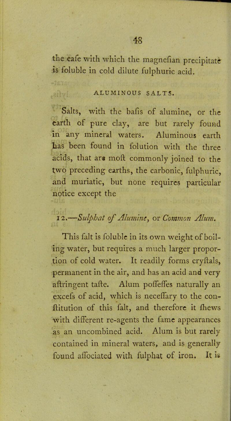 the eafe with which the magnefian precipitate is foluble in cold dilute fulphuric acid. ALUMINOUS SALTS. Salts, with the bafis of alumine, or the earth of pure clay, are but rarely found in any mineral waters. Aluminous earth Las been found in folution with the three acids, that ar« moft commonly joined to the two preceding earths, the carbonic, fulphuric, and muriatic, but none requires particular notice except the 12.—Sulpbat of Alumine^ or Common Alum, This fait is foluble in its own weight of boil- ing water, but requires a much larger propor- tion of cold water. It readily forms cryftals, permanent in the air, and has an acid and very aftringent tafte. Alum poffeffes naturally an excefs of acid, which is neceffary to the con- ftitution of this fait, and therefore it fhews with different re-agents the fame appearances ;^s an uncombined acid. Alum is but rarely contained in mineral waters, and is generally found alTociated with fulphat of iron. It Is