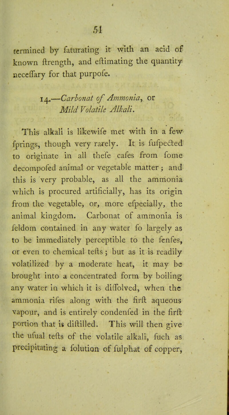 termined by fatiirating it with an acid of known ftrength, and eftimating the quantity neccffary for that purpofe. 14.—Carbon at of Ammofiia^ or Mild Volatile Alkali. This alkali is likewife met with in a few fprings, though very rarely. It is fufped:ed to originate in all thefe cafes from fome decompofed animal or vegetable matter j and this is very probable, as all the amnionia which is procured artificially, has its origin from the vegetable, or, more efpecially, the animal kingdom. Carbonat of ammonia is feldom contained in any water fo largely as to be immediately perceptible to the fcnfes, or even to chemical tefts ; but as it is readily volatilized by a moderate heat, it may be brought into a concentrated form by boiling any water in which it is diffolved, when the ammonia rifes along with the firft aqueous vapour, and is entirely condenfed in the firft portion that is diftilled. This will then give the ufual tefts of the volatile alkali, fuch as precipitating a folution of fulphat of copper,