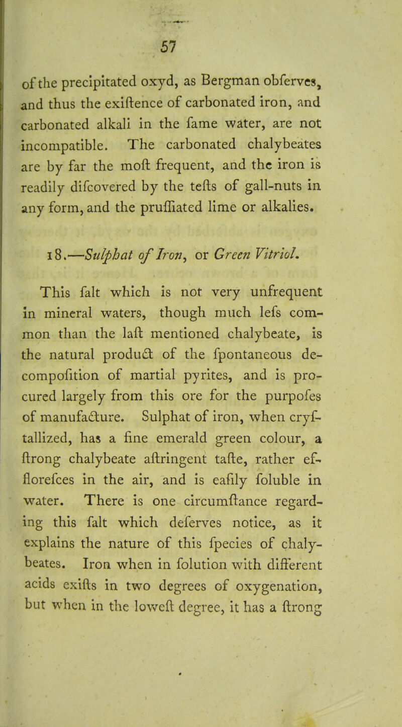 of the precipitated oxyd, as Bergman obferves, and thus the exiftence of carbonated iron, and carbonated alkali in the fame water, are not incompatible. The carbonated chalybeates are by far the moft frequent, and the iron is readily difcovered by the tefts of gall-nuts in any form, and the prulTiated lime or alkalies. 18.—Sulphat of Iron^ or Green Vitriol. This fait which is not very unfrequent in mineral waters, though much lefs com- mon than the laft mentioned chalybeate, is the natural product of the fpontaneous de- compofition of martial pyrites, and is pro- cured largely from this ore for the purpofes of manufadlure. Sulphat of iron, when cryf- tallized, has a fine emerald green colour, a ftrong chalybeate aftringent tafte, rather ef- florefces in the air, and is eafily foluble in water. There is one circumftance regard- ing this fait which deferves notice, as it explains the nature of this fpecies of chaly- beates. Iron when in folution with diiferent acids exifls in two degrees of oxygenation, but when in the loweft degree, it has a ftrong