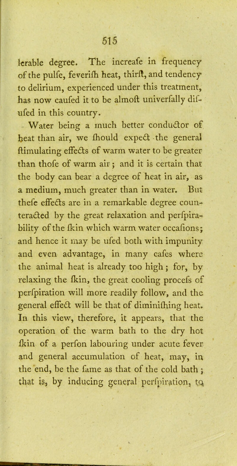 Icrable degree. The increafe in frequency of the pulfe, feverifh heat, thirft, and tendency to delirium, experienced under this treatment, has now caufed it to be almoft univerfally dif- ufed in this country. Water being a much better condudor of beat than air, we fhould expedl the general ftimulaiing effeds of warm water to be greater than thofe of warm air; and it is certain that the body can bear a degree of heat in air, as a medium, much greater than in water. But thefe effedts are in a remarkable degree coun- teracted by the great relaxation and perfpira-- bility of the fkin which warm water occafions; and hence it may be ufed both with impunity and even advantage, in many cafes where the animal heat is already too high; for, by relaxing the fkin, the great cooling procefs of perfpiration will more readily follow, and the general effed will be that of diminifhing heat. In this view, therefore, it appears, that the operation of the warm bath to the dry hot ikin of a perfon labouring under acute fever and general accumulation of heat, may, in the end, be the fame as that of the cold bath; thsit is,, by inducing general perfpiration, tq