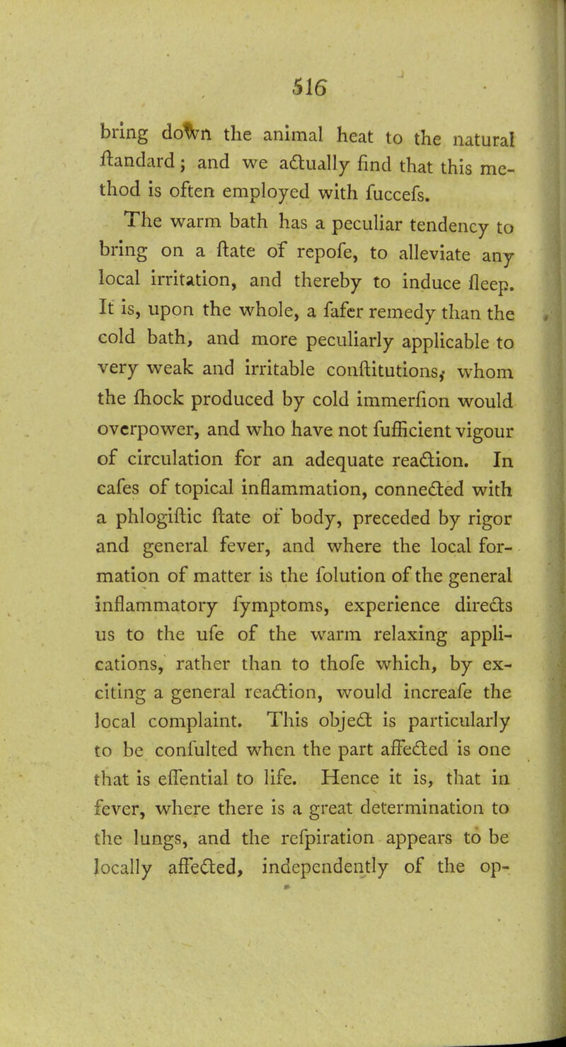 bring do^n the animal heat to the natural ftandard; and we adlually find that this me- thod is often employed with fuccefs. The warm bath has a peculiar tendency to bring on a ftate of repofe, to alleviate any local irritation, and thereby to induce fleep. It is, upon the whole, a fafcr remedy than the cold bath, and more peculiarly applicable to very weak and irritable conftitutions,- whom the fhock produced by cold immerfion would overpower, and who have not fufficient vigour of circulation for an adequate readion. In cafes of topical inflammation, conneded with a phlogiftic ftate of body, preceded by rigor and general fever, and where the local for- mation of matter is the folution of the general inflammatory fymptoms, experience direds us to the ufe of the warm relaxing appli- cations, rather than to thofe which, by ex- citing a general readion, would increafe the local complaint. This objed is particularly to be confulted when the part affeded is one that is elTential to life. Hence it is, that in fever, where there is a great determination to the lungs, and the refpiration appears to be locally affeded, independently of the op-