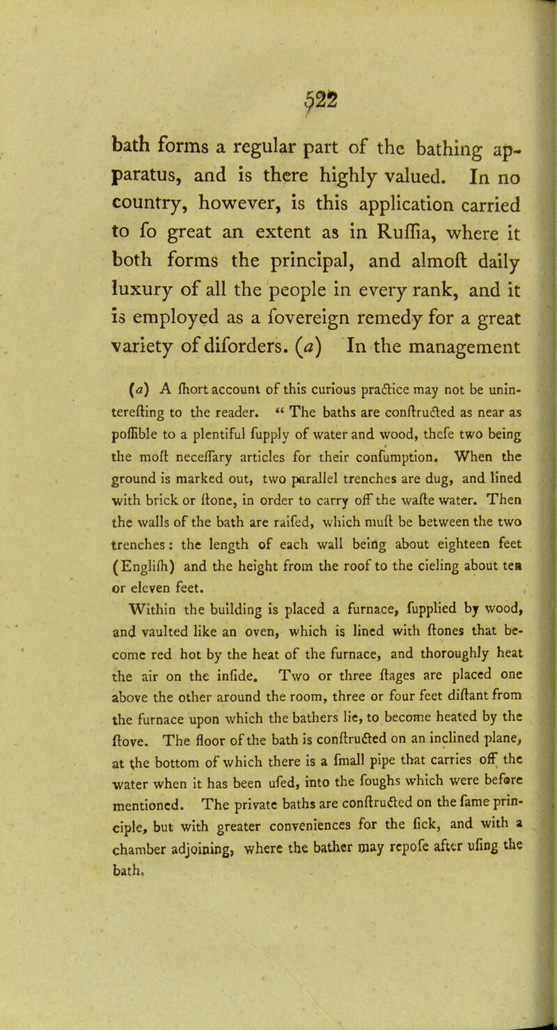 ^25 bath forms a regular part of the bathing ap- paratus, and is there highly valued. In no country, however, is this application carried to fo great an extent as in Ruffia, where it both forms the principal, and almoft daily luxury of all the people in every rank, and it is employed as a fovereign remedy for a great variety of diforders. (a) In the management (a) A fliort account of this curious practice may not be unin- terefting to the reader.  The baths are conftrudled as near as poffible to a plentiful fupply of water and wood, thefe two being the moft neceflary articles for their confumption. When the ground is marked out, two parallel trenches are dug, and lined with brick or ftone, in order to carry off the wafte water. Then the walls of the bath are ralfed, which muft be between the two trenches: the length of each wall being about eighteen feet (Englifh) and the height from the roof to the cieling about tea or eleven feet. , Within the building is placed a furnace, fupplied by wood, and vaulted like an oven, which is lined with ftones that be- come red hot by the heat of the furnace, and thoroughly heat the air on the infide. Two or three ftages are placed one above the other around the room, three or four feet diftant from the furnace upon which the bathers lie, to becoine heated by the ftove. The floor of the bath is conftrufted on an inclined plane, at t;he bottom of which there is a fmall pipe that carries off the water when it has been ufed, into the foughs which were before mentioned. The private baths are conftruded on the fame prin- ciple, but with greater conveniences for the fick, and with a chamber adjoining, where the bather may rcpofe afttr ufing the bath.