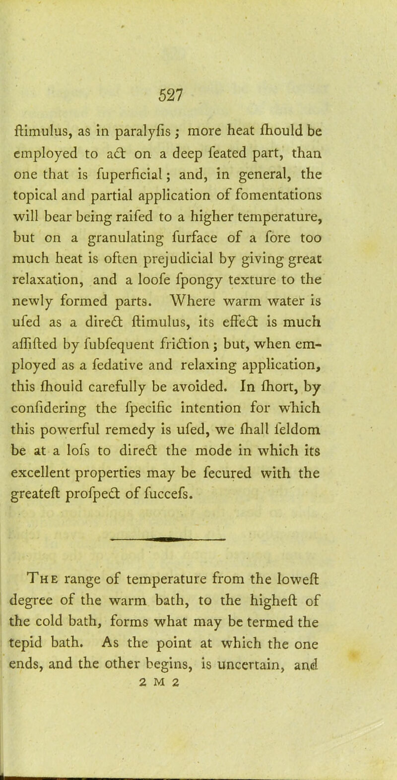 ftimulus, as in paralyfis ; more heat fhould be employed to a£t on a deep feated part, than one that is fuperficial; and, in general, the topical and partial application of fomentations will bear being raifed to a higher temperature, but on a granulating furface of a fore too much heat is often prejudicial by giving great relaxation, and a loofe fpongy texture to the newly formed parts. Where warm water is ufed as a direct ftimulus, its effe(5t is much aflifted by fubfequent fridion; but, when em- ployed as a fedative and relaxing application, this fhould carefully be avoided. In fhort, by confidering the fpecific intention for which this powerful remedy is ufed, we fhall feldom be at a lofs to dircdt the mode in which its excellent properties may be fecured with the greateft profpedt of fuccefs. The range of temperature from the loweft degree of the warm bath, to the higheft of the cold bath, forms what may be termed the tepid bath. As the point at which the one ends, and the other begins, is uncertain, and 2 M 2