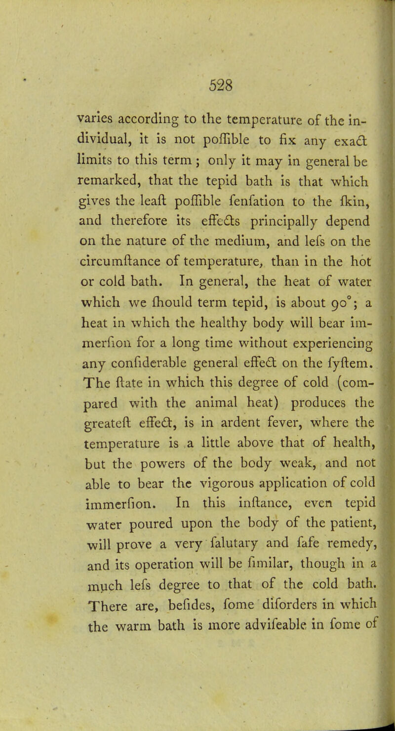 varies according to the temperature of the in- dividual, it is not pofTible to fix any exad limits to this term; only it may in general be remarked, that the tepid bath is that which gives the leaft poffible fenfation to the fkin, and therefore its effeds principally depend on the nature of the medium, and lefs on the circumftance of temperature, than in the hot or cold bath. In general, the heat of water which we fhould term tepid, is about 90°; a heat in which the healthy body will bear im- merfion for a long time without experiencing any confiderable general effe£t on the fyftem.. The ftate in which this degree of cold (com- pared with the animal heat) produces the greateft effect, is in ardent fever, where the temperature is a little above that of health, but the powers of the body weak, and not able to bear the vigorous application of cold immcrfion. In this inftance, even tepid water poured upon the body of the patient, will prove a very falutary and fafe remedy, and its operation will be fimilar, though in a much lefs degree to that of the cold bath. There are, befides, fome diforders in which the warm bath is more advifeable in fome of