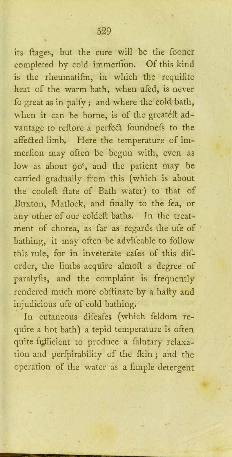 its ftages, but the cure will be the fooner completed by cold immerfion. Of this kind is the rheumatifm, in which the requifite heat of the warm bath, when ufed, is never fo great as in palfy 5 and where the cold bath, when it can be borne, is of the greateft ad- vantage to reftore a perfedl foundnefs to the afFed:ed limb. Here the temperature of im- merfion may often be begun with, even as low as about 90% and the patient may be carried gradually from this (which is about the cooleft ftate of Bath water) to that of Buxton, Matlock, and finally to the fea, or any other of our coldeft baths. In the treat- ment of chorea, as far as regards the ufe of ' bathing, it may often be advifeable to follow this rule, for in inveterate cafes of this dif- order, the limbs acquire almoft a degree of paralyfis, and the complaint is frequently rendered much more obftinate by a hafty and injudicious ufe of cold bathing. In cutaneous difeafes (which feldom re- quire a hot bath) a tepid temperature is often quite fufficient to produce a falutary relaxa- tion and perfpirability of the fkin; and the operation of the water as a fimple detergent