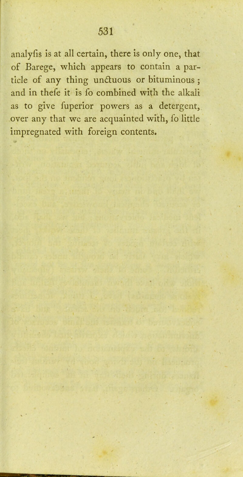analyfis is at all certain, there is only one, that of Barege, which appears to contain a par- ticle of any thing undtuous or bituminous ; and in thefe it is fo combined with the alkali as to give fuperior powers as a detergent, over any that wc are acquainted with, fo little impregnated with foreign contents.