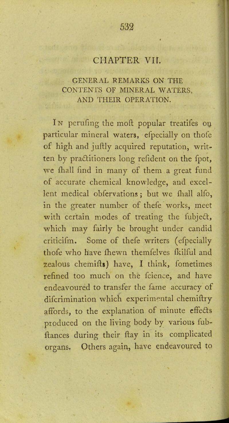 * CHAPTER Vir. GENERAL REMARKS ON THE CONTENTS OF MINERAL WATERS, AND THEIR OPERATION. In pcrufing the moft popular treatifes oij particular mineral waters, efpecially on thofe of high and juftly acquired reputation, writ- ten by practitioners long refident on the fpot, we fhall find in many of them a great fund of accurate chemical knowledge, and excel- lent medical obfervations; but we ihall alfo, in the greater number of thefe works, meet with certain modes of treating the fubje<£t, which may fairly be brought under candid criticifm. Some of thefe writers (efpecially thofe who have fhewn themfelves fkilful and zealous chemifti) have, I think, fometimes refined too much on the fcience, and have endeavoured to transfer the fame accuracy of difcrimination which experimental chemiftry affords, to the explanation of minute cffeds produced on the living body by various fub- ftances during their ftay in its complicated organs. Others again, have endeavoured to