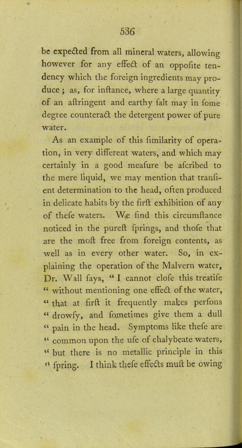 be cxpeded from all mineral waters, allowing however for any effed of an oppofite ten- dency which the foreign ingredients may pro- duce ; as, for inftance, where a large quantity of an aftringent and earthy fait may in fome degree counteract the detergent power of pure water. As an example of this fnnilarity of opera- tion, in very different waters, and which may certainly in a good meafure be afcribed to the mere liquid, we may mention that tranii- ent determination to the head, often produced in delicate habits by the firft exhibition of any of thefe waters. Wie find this circumftance noticed in the pureft fprings, and thofe that are the mod free from foreign contents, as well as in every other water. So, in ex- plaining the operation of the Malvern water. Dr. Wall fays,  I cannot clofe this treatife  without mentioning one effed of the water,  that at firft it frequently makes perfons *^ drowfy, and fojnetimes give them a dull  pain in the head. Symptoms like thefe are  common upon the ufe of chalybeate waters,  but there is no metallic principle in this «^ fpring. I think thefe effects muft be owing