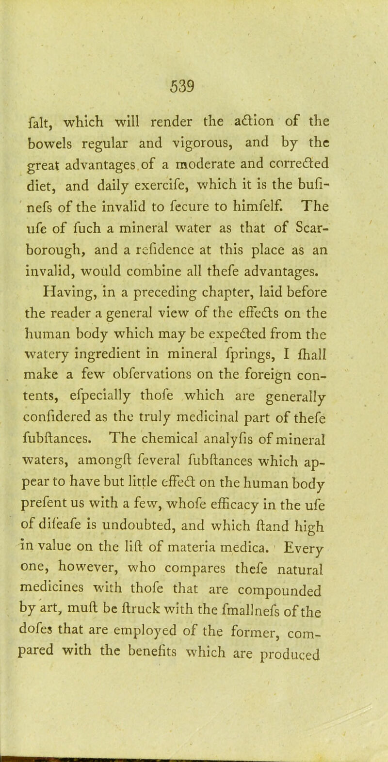 fait, which will render the adion of the bowels regular and vigorous, and by the great advantages of a moderate and correded diet, and daily exercife, which it is the bufi- nefs of the invalid to fccure to himfelf. The ufe of fuch a mineral water as that of Scar- borough, and a refidence at this place as an invalid, would combine all thefe advantages. Having, in a preceding chapter, laid before the reader a general view of the efFedts on the human body which may be expecSted from the watery ingredient in mineral fprings, I fhall make a few obfervations on the foreign con- tents, efpecially thofe which are generally confidered as the truly medicinal part of thefe fubftances. The chemical analyfis of mineral waters, amongft feveral fubftances which ap- pear to have but little effed on the human body prefent us with a few, whofe efficacy in the ufe of diieafe is undoubted, and which ftand high in value on the lift of materia medica. Every one, however, who compares thefe natural medicines with thofe that are compounded by art, muft be ftruck with the fmallnefs of the dofes that are employed of the former, com- pared with the benefits which are produced
