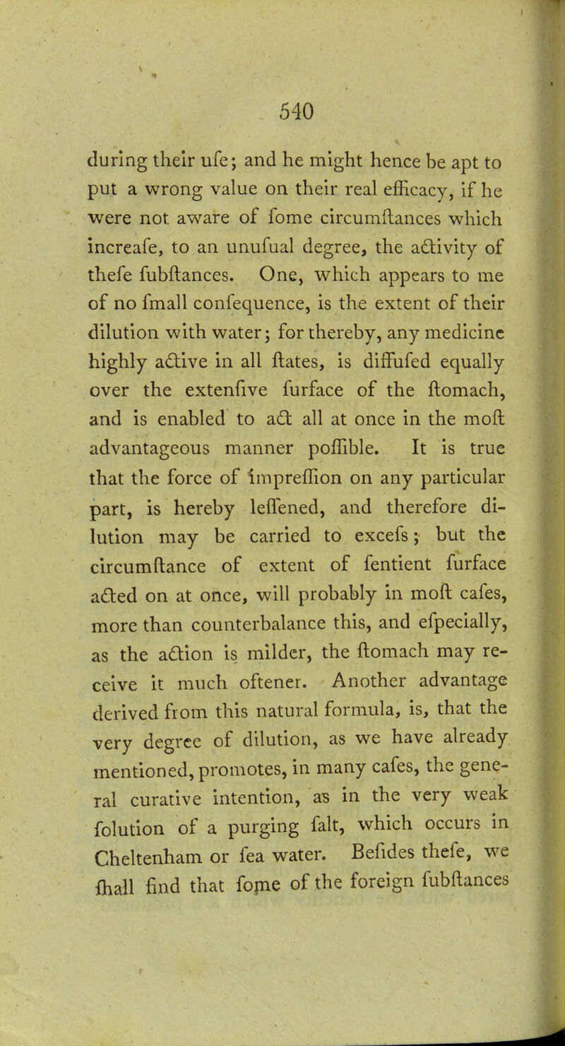during their ufe; and he might hence be apt to put a wrong value on their real efficacy, if he were not aware of fome circumftances which increafe, to an unufual degree, the adivity of thefe fubftances. One, which appears to me of no fmall confequence, is the extent of their dilution with water; for thereby, any medicine highly adiive in all ftates, is diiFufed equally over the extenfive furface of the ftomach, and is enabled to ad all at once in the mod advantageous manner poffible. It is true that the force of Impreffion on any particular part, is hereby lefTened, and therefore di- lution may be carried to excefs; but the circumftance of extent of fentient furface aded on at once, will probably in moft cafes, more than counterbalance this, and efpecially, as the adion is milder, the ftomach may re- ceive it much oftener. Another advantage derived from this natural formula, is, that the very degree of dilution, as we have already mentioned, promotes, in many cafes, the gene- ral curative intention, as in the very weak folution of a purging fait, which occurs in Cheltenham or fea water. Befides thefe, we {hall find that fopae of the foreign fubftances