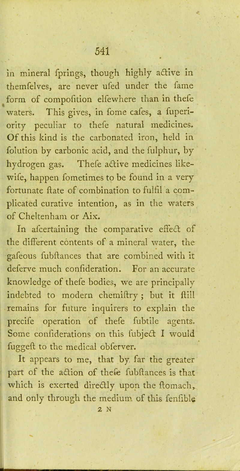 in mineral fprings, though highly adive in themfelves, are never ufed under the fame ^form of compofition elfewhere than in thefe waters. This gives, in fome cafes, a fuperi- ority peculiar to thefe natural medicines. Of this kind is the carbonated iron, held in folution by carbonic acid, and the fulphur, by hydrogen gas. Thefe adilive medicines like- wife, happen fometimes to be found in a very fortunate ftate of combination to fulfil a com- plicated curative intention, as in the waters of Cheltenham or Aix. In afcertaining the comparative effect of the different contents of a mineral water, the gafeous fubftances that are combined with it deferve much confideration. For an accurate knowledge of thefe bodies, we are principally indebted to modern chemiftry ; but it ftill remains for future inquirers to expLain the precife operation of thefe fubtile agents. Some coniiderations on this fubje£t I would fuggeft to the medical obferver. It appears to me, that by far the greater ! part of the adion of thefe fubftances is that which is exerted diredly upon the ftomach^ ii and only through the medium, of this fenfibl^ 2 N