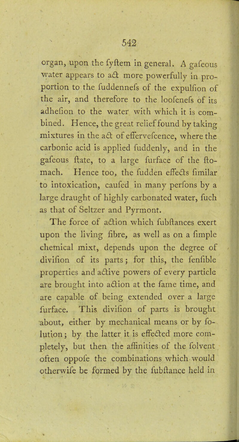 \ organ, upon the fyftem in general. A gafeous water appears to ad more powerfully in pro- portion to the fuddennefs of the expulfion of the air, and therefore to the loofenefs of its adhefion to the water with which it is com- bined. Hence, the great relief found by taking mixtures in the adt of effervefcence, where the carbonic acid is applied fuddenly, and in the gafeous ftate, to a large furface of the fto- mach. Hence too, the fudden effeds fimilar to intoxication, caufed in many perfons by a large draught of highly carbonated water, fuch as that of Seltz.er and Pyrmont. The force of adion which fubftances exert upon the living fibre, as w^ell as on a fimple chemical mixt, depends upon the degree of divifion of its parts; for this, the fenfible properties and adive powers of every particle are brought into adion at the fame time, and are capable of being extended over a large furface. This divifion of parts is brought about, either by mechanical means or by fo- lutlon J by the latter it is effeded more com- pletely, but then the affinities of the folvent often oppofe the combinations which would otherwife be formed by the fubftance held in