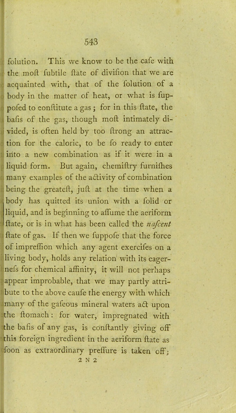 folution. This we know to be the cafe with the moft fubtile ftate of divifion that we are acquainted with, that of the folution of a body in the matter of heat, or what is fup- pofed to conflitute a gas ; for in this ftate, the bafis of the gas, though moft intimately di- vided, is often held by too ftrong an attrac- tion for the caloric, to be fo ready to enter into a new combination as if it were in a liquid form. But again, chemiftry furniflies many examples of the adivity of combination being the greateft, juft at the time when a body has quitted its union with a folid or liquid, and is beginning to alTume the aeriform ftate, or is in what has been called the nafcefit ftate of gas. If then we fuppofe that the force of impreflion which any agent exercifes on a living body, holds any relation with its eager- nefs for chemical affinity, it will not perhaps appear improbable, that we may partly attri- bute to the above caufe the energy with which many of the gafeous mineral waters a(ft upon the ftomach: for water, impregnated with the bafis of any gas, is conftantly giving off this foreign ingredient in the aeriform ftate as ifoon as extraordinary preflure is taken ofT; 2 N 2