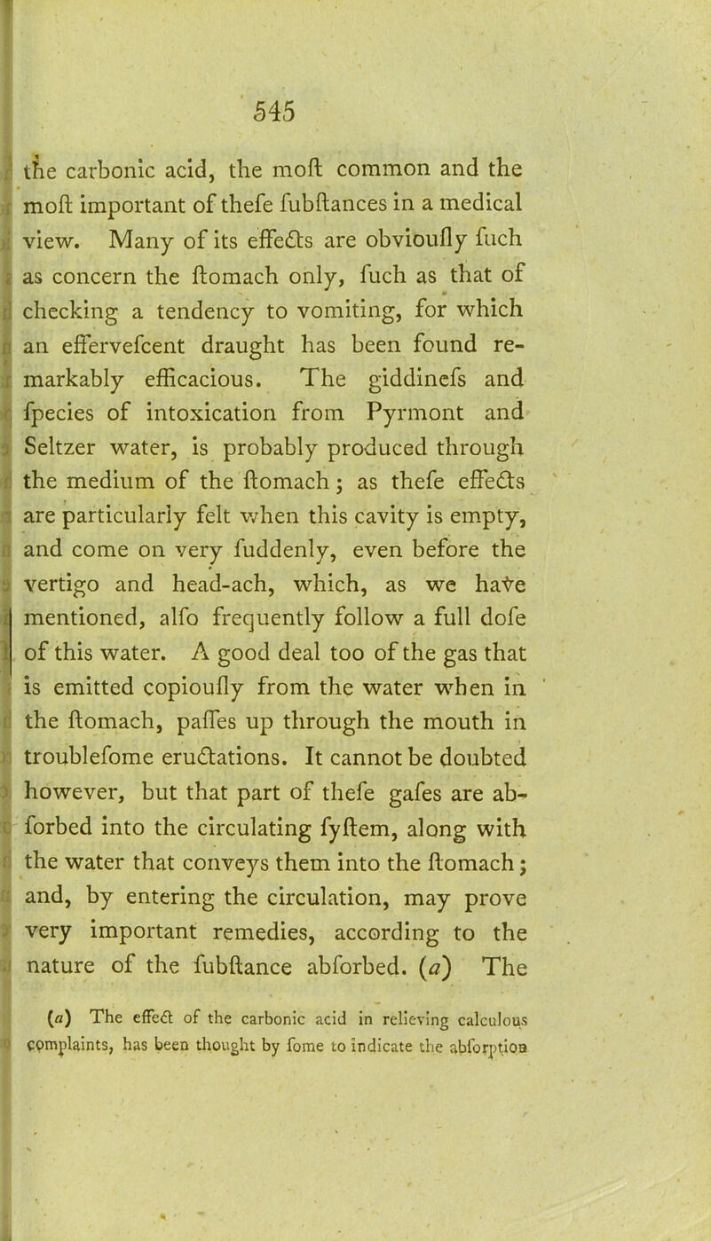 the carbonic acid, the moft common and the moft important of thefe fubftances in a medical view. Many of its efFe£ts are obvioufly fuch as concern the ftomach only, fuch as that of checking a tendency to vomiting, for which an effervefcent draught has been found re- markably efficacious. The giddincfs and fpecies of intoxication from Pyrmont and Seltzer water, is probably produced through the medium of the ftomach; as thefe effects are particularly felt v/hen this cavity is empty, and come on very fuddenly, even before the vertigo and head-ach, which, as we hate mentioned, alfo frequently follow a full dofe . of this water. A good deal too of the gas that is emitted copiouOy from the water when in the ftomach, pafles up through the mouth in troublefome erudations. It cannot be doubted however, but that part of thefe gafes are ab- forbed into the circulating fyftem, along with the water that conveys them into the ftomach; and, by entering the circulation, may prove very important remedies, according to the nature of the fubftance abforbed. (a) The (fl) The efFe<5l of the carbonic acid in relieving calculous complaints, has been thought by forae to indicate the abforp^ioa