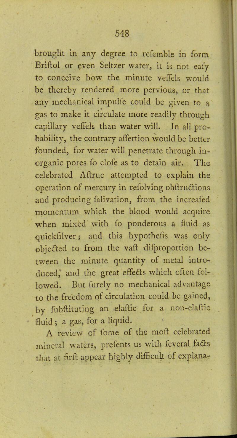 brougllt in any degree to refemble in form Briftol or ^ven Seltzer water, it is not eafy to conceive how the minute veffels would be thereby rendered more pervious, or that any mechanical impulfe could be given to a gas to make it circulate more readily through capillary veffels than water will. In all pro- bability, the contrary affertion would be better founded, for water will penetrate through in- organic pores fo clofe as to detain air. The celebrated Aftruc attempted to explain the operation of mercury in refolving obftrudions and producing falivation, from the increafed momentum which the blood would acquire when mixed with fo ponderous a fluid as quickfilver; and this hypothefis was only pbjeded to from the vaft difproportion be- tween the minute quantity of metal intro- duced* and the great effe(£ls which often fol- lowed. But furely no mechanical advantage to the freedom of circulation could be gained, by fubflituting an elaftic for a non-elaftic fluid ; a gas, for a liquid. A review gf fome of the raoft celebrated mineral waters, prefents us with feveral facts that at flrft appear highly difficulx of explana-