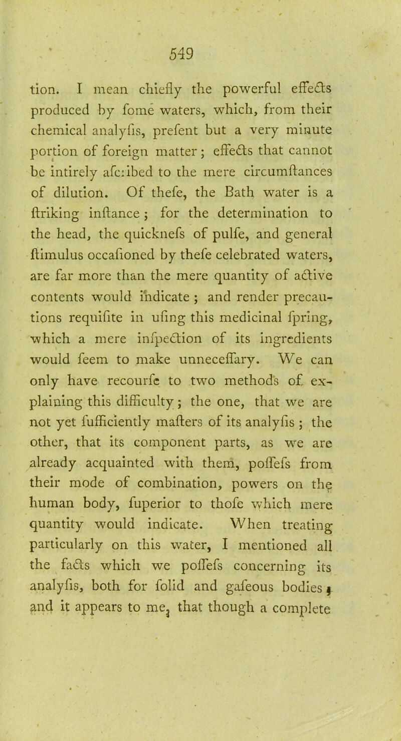 tion. I mean chiefly the powerful efFeds produced by fome waters, which, from their chemical aiialyfis, prefent but a very minute portion of foreign matter ; efFeds that cannot be intirely afciibed to the mere circumftances of dilution. Of thefe, the Bath water is a ftriking inftance; for the determination to the head, the quicknefs of pulfe, and general ftimulus occafioned by thefe celebrated waters, are far more than the mere quantity of adive contents would indicate ; and render precau- tions requifite in ufing this medicinal fpring, which a mere infpediion of its ingredients would feem to make unnecelTary. We can only have recourfc to two methods of ex- plaining this difficulty; the one, that we are not yet fufficiently mafters of its analyfis ; the other, that its component parts, as we are already acquainted with theni, pofTefs from their mode of combination, powers on th^ human body, fuperior to thofe which mere quantity would indicate. When treating particularly on this water, I mentioned all the fads which we polTefs concerning its analyfis, both for folid and gafeous bodies 9. and it appears to me^ that though a complete