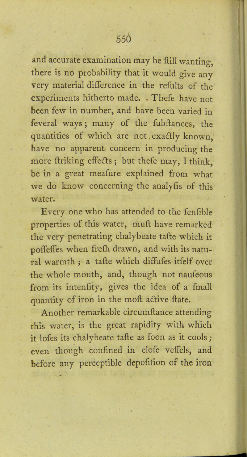 ;ind accurate examination may be ftill wanting, there is no probability that it would give any very material difference in the refults of the experiments hitherto made. ^ Thefe have not been few in number, and have been varied in feveral ways; many of the fubftances, the quantities of which are not. exadly known, have no apparent concern in producing the more ftriking effects ; but thefe may, I think, be in a great meafure explained from what we do know concerning the analyfis of this' water. Every one who has attended to the fenfible properties of this water, muft have remarked the very penetrating chalybeate tafte which it poffeffes when frefh drawn, and with its natu- ral warmth ; a tafte which diffufes itfelf over the whole mouth, and, though not naufeous from its intenfity, gives the idea of a fmall quantity of iron in the moft active ftate. Another remarkable circumftance attending this water, is the great rapidity with which it lofes its chalybeate tafte as foon as it cools; even though confined in clofe veffels, and before any perceptible depofition of the iron