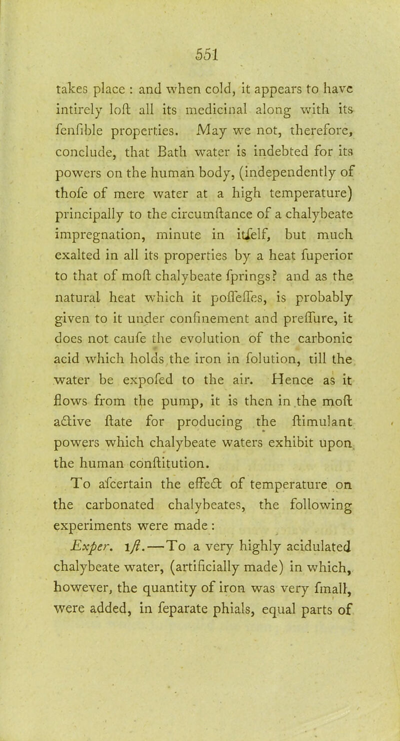 takes place : and when cold, it appears to have intirely loft all its medicuial along with its fcnfible properties. May we not, therefore, conclude, that Bath water is indebted for its powers on the human body, (independently of thofe of mere water at a high temperature) principally to the circumftance of a chalybeate impregnation, minute in itfelf, but much exalted in all its properties by a heat fuperior to that of moft chalybeate fprings? and as the natural heat which it pofTeflTes, is probably given to it under confinement and prelTure, it does not caufe the evolution of the carbonic acid which holds the iron in folution, till the. water be expofed to the air. Hence as it flows from the pump, it is then in the moft adlive ftate for producing the ftimulant powers which chalybeate waters exhibit upon, the human conftitution. To afcertain the effedl of temperature on the carbonated chalybeates, the following experiments were made: Rxper. ifi.—To a very highly acidulated chalybeate water, (artificially made) in which, however, the quantity of iron was very fmall, were added, in feparate phials, equal parts of