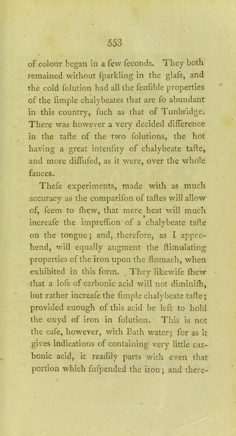 of colour began in a few feconds. They both remained without fparkling in the glafs, and the cold folution had all the fenfible properties of the fiinple chalybeates that are fo abundant in this country, fuch as that of Tunbridge. There was however a very decided difference in the tafte of the two folutions, the hot having a great intenfity of chalybeate tafte, and more diffufed, as it were, over the whole fauces. Thefe experiments, made with as much accuracy as the comparifon of taftes will allow of, feem to fhew, that mere heat will much increafe the impreflion of a chalybeate tafte on the tongue; and, therefore, as I appre- hend, will equally augment the ftimulating properties of the iron upon the ftomach, when exhibited in this form. , They likewife fhew that a lofs of carbonic acid will not diminifti, but rather increafe the ftmple chalybeate tafte; provided enough of this acid be left to hold the oxyd of iron in folution. This is not the cafe, however, with Bath water; for as it gives indications of containing very little car- bonic acid, it readily parts with even that portion which fufpended the iron; and there-