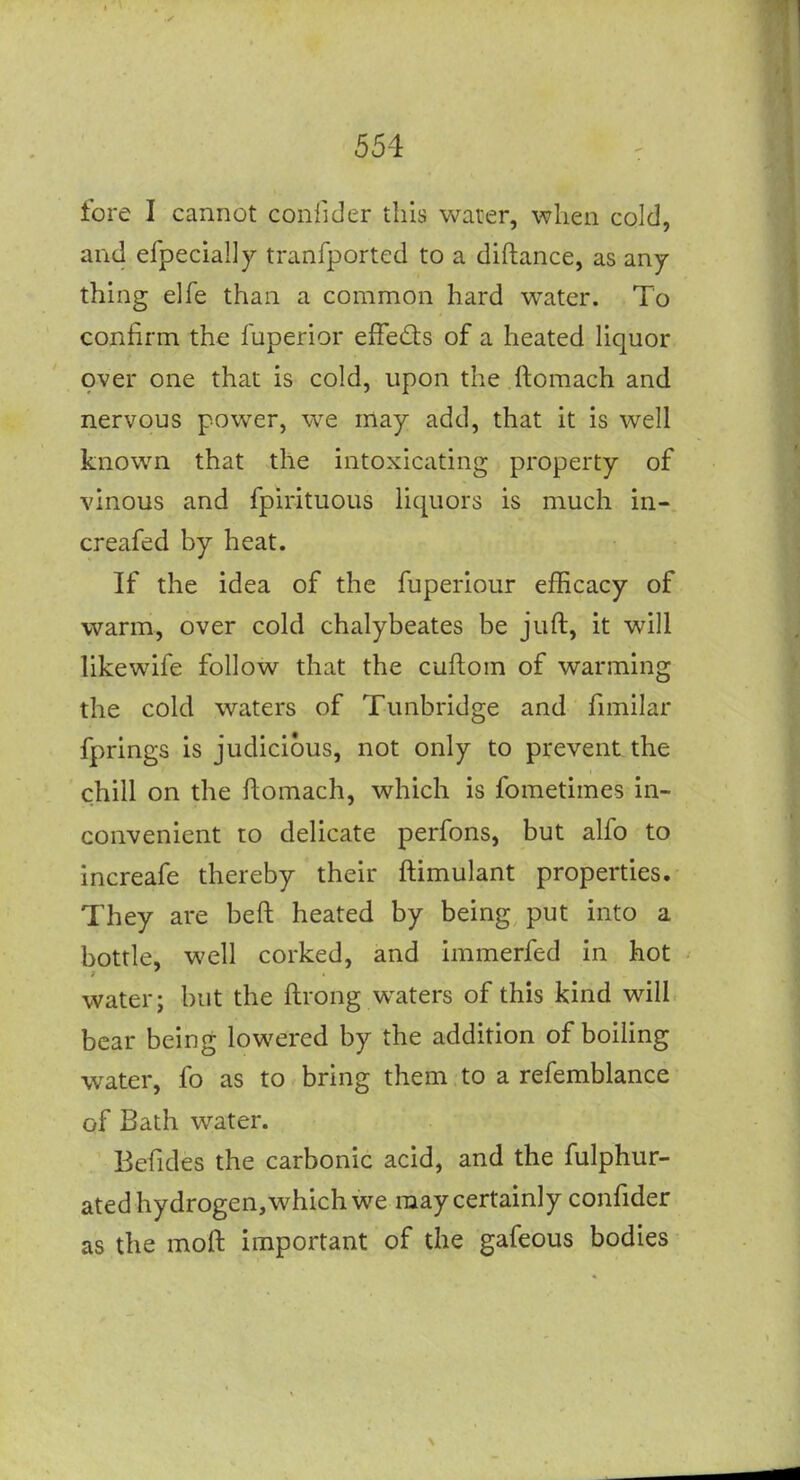 fore I cannot confider this water, when cold, and efpecially tranfported to a diftance, as any- thing elfe than a common hard water. To confirm the fuperior effeds of a heated Uquor over one that is cold, upon the ftoraach and nervous power, we may add, that it is well known that the intoxicating property of vinous and fpirituous liquors is much in- creafed by heat. If the idea of the fuperiour efficacy of warm, over cold chalybeates be juft, it will likewife follow that the cuftom of warming the cold waters of Tunbridge and fimilar fprings is judicious, not only to prevent the chill on the flomach, which is fometimes in- convenient to delicate perfons, but alfo to increafe thereby their ftimulant properties. They are beft heated by being put into a bottle, well corked, and immerfed in hot water; but the ftrong waters of this kind will bear being lowered by the addition of boiUng water, fo as to bring them to a refemblance of Bath water. Befides the carbonic acid, and the fulphur- ated hydrogen, which we may certainly confider as the moft important of the gafeous bodies
