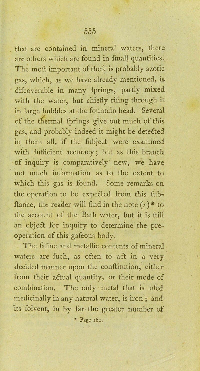 that are contained in mineral waters, there are others which are found in fmall quantities. The moft important of thefe is probably azotic gas, which, as we have already mentioned, is difcoverable in many fprings, partly mixed with the water, but chiefly rifmg through it in large bubbles at the fountain head. Several of the thermal fprings give out much of this gas, and probably indeed it might be detected in them all, if the fubje(3: were examined with fufhcient accuracy; but as this branch of inquiry is comparatively new, we have not much information as to the extent to which this gas is found. Some remarks on the operation to be expected from this fub- ftance, the reader will find in the note (r)* to the account of the Bath water, but it is ftill an objed for inquiry to determine the pre- operation of this gafcous body. The faline and metallic contents of mineral waters are fuch, as often to ad: in a very decided manner upon the conftitution, either from their a(3:ual quantity, or their mode of combination. The only metal that is ufed medicinally in any natural water, is iron ; and Its folvent, in by far the greater number of » Page i8i.