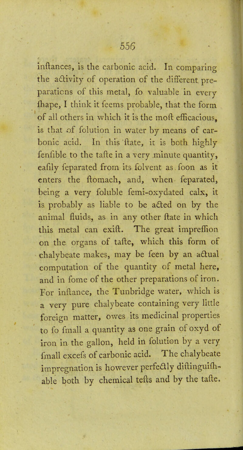555 inftances, is the carbonic acid. In comparing the adivity of operation of the different pre- parations of this metal, fo valuable in every fhape, I think it feems probable, that the form of all others in which it is the moft efficacious, is that of folution in water by means of car- bonic acid. In this ftate, it is both highly fenfible to the tafte in a very minute quantity, eafily feparated from its folvent as. foon as it enters the ftomach, and, when feparated, being a very foluble femi-oxydated calx, it is probably as liable to be adted on by the animal fluids, as in any other ftate in which this metal can exift. The great impreffion on the organs of tafte, which this form of chalybeate makes, may be feen by an adual computation of the quantity of metal here, and in fome of the other preparations of iron. For inftance, the Tunbridge water, which is a very pure chalybeate containing very little foreign matter, owes its medicinal properties to fo fmall a quantity as one grain of oxyd of iron in the gallon, held in folution by a very fmall excefs of carbonic acid. The chalybeate impregnation is however perfedly diilinguifti- able both by chemical tefts and by the tafte.