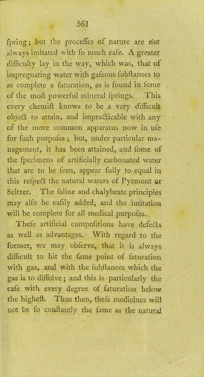 fprlng; but the procefles of nature are not always imitated with fo much eafe. A greater difficulty lay in the way, which was, that of impregnating water with gafeous fubftances to as complete a faturation, as is found in fome of the moft powerful mineral fprings. This every chemift knows to be a very difficult obje£t to attain, and impradicable with any of the more common apparatus now in ufe for fuch purpofes ; but, under particular ma- nagement, it has been attained, and fome of the fpecimens of artificially carbonated water that are to be feen, appear fully to equal in this refpe<S the natural waters of Pyrmont gr Seltzer. The faline and chalybeate principles may alfo be eafily added, and the imitation will be complete for all medical purpofes. Thefe artificial compofitions have defeats as well as advantages, With regard to the former, we may obferve, that it is always difficult to hit the fame point of faturation with gas, and with the fubftances which the gas is to dilTolve j and this is particularly the cafe with every degree of faturation below the higheft. Thus then, thefe medicines will not be fo conftantly thq fame as the naturaJ