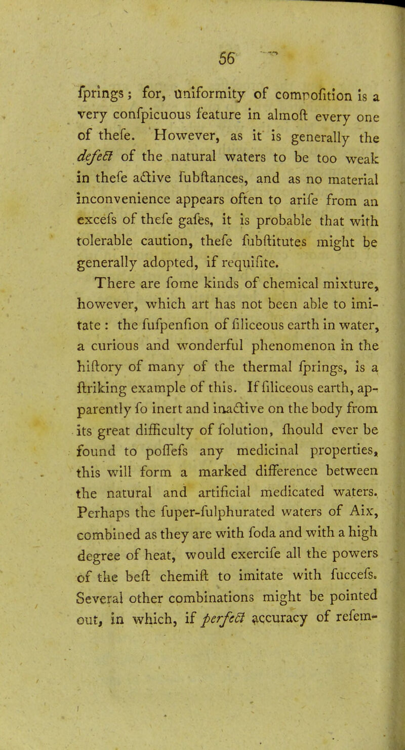 56 fprlngs; for, Uniformity of comrofition is a very confpicuous feature in almoft every one of thefe. However, as it is generally the defe6l of the natural waters to be too weak in thefe adive fubftances, and as no material inconvenience appears often to arife from an excefs of thefe gafes, it is probable that with tolerable caution, thefe fubftitutes might be generally adopted, if requifite. There are fome kinds of chemical mixture, however, which art has not been able to imi- tate : the fufpenfion of filiceous earth in water, a curious and wonderful phenomenon in the hiftory of many of the thermal fprings, is a ftriking example of this. If filiceous earth, ap- parently fo inert and inadive on the body from its great difficulty of folution, fhould ever be found to poffefs any medicinal properties, this will form a marked difference between the natural and artificial medicated waters. Perhaps the fuper-fulphurated waters of Aix, combined as they are with foda and with a high degree of heat, would exercife all the powers of the beft chemift to imitate with fuccefs. Several other combinations might be pointed out, in which, if perfe^ .accuracy of refem-
