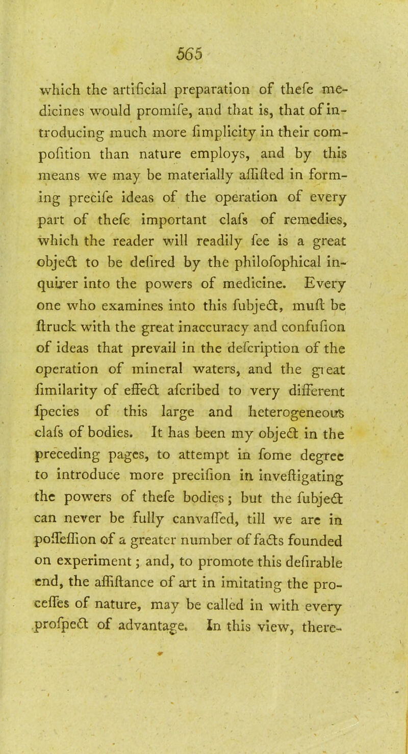 which the artificial preparation of thefe me- dicines would promife, and that is, that of in- troducing much more fimplicity in their com- pofition than nature employs, and by this means we may be materially alTifted in form- ing precife ideas of the operation of every part of thefe important clafs of remedies, which the reader will readily fee is a great objedt to be defired by the philofophical in- quirer into the powers of medicine. Every one who examines into this fubjedt, muft be ftruck with the great inaccuracy and confufion of ideas that prevail in the defcription of the operation of mineral waters, and the gieat fimilarity of eSedi afcribed to very different fpecies of this large and heterogeneoi?^ clafs of bodies. It has been my objedl in the preceding pages, to attempt in fome degree to introduce more precifion in. inveftigating the powers of thefe bodies; but the fubjedt can never be fully canvalTed, till we arc in polTeflion of a greater number of fad:s founded on experiment; and, to promote this defirable end, the affiftance of art in imitating the pro- celTes of nature, may be called in with every profpe^t of advantage. In this view, there-