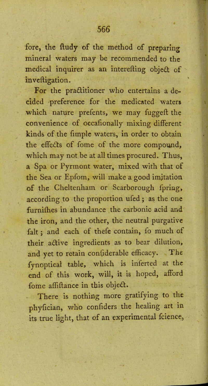 fore, the ftudy of the method of preparing mineral waters may be recommended to the medical inquirer as an interefting objed of inveftigation. For the practitioner who entertains a de- cided preference for the medicated waters which nature prefents, we may fuggeft the convenience of occafionally mixing different kinds of the fimple waters, in order to obtain the effects of fome of the more compound, which may not be at all times procured. Thus, a Spa or Pyrmont water, mixed with that of the Sea or Epfom, will make a good imitation of the Cheltenham or Scarborough fpring, according to the proportion ufed; as the one furnifhes in abundance the carbonic acid and the iron, and the other, the neutral purgative fait; and each of thefe contain, fo much of their adive ingredients as to bear dilution, and yet to retain confiderable efficacy. The fynoptical table, which is inferted at the end of this work, will, it is hoped, afford fome affiflance in this object. There is nothing more gratifying to the phyfician, who confiders the healing art in its true light, that of an experimental fcience.