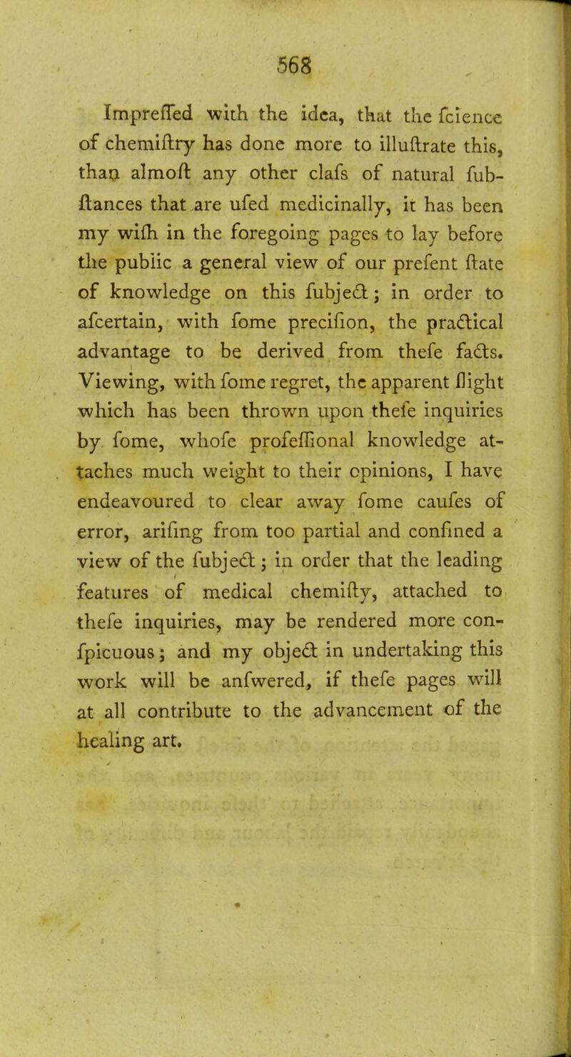 ImprefTed with the idea, that the fcience of chemiftry has done more to illuftrate this, thaQ almoft any other clafs of natural fub- ftances that are ufed medicinally, it has been my wi{h in the foregoing pages to lay before the public a general view of our prefent ftate of knowledge on this fubjed j in order to afcertain, with fome precifion, the practical advantage to be derived from thefe fadts. Viewing, with fome regret, the apparent flight which has been thrown upon thefe inquiries by fome, whofe profeffional knowledge at- taches much weight to their opinions, I have endeavoured to clear away fome caufes of error, arifmg from too partial and confined a view of the fubjed; in order that the leading features of medical chemlfty, attached to thefe inquiries, may be rendered more con- fpicuous; and my objed in undertaking this work will be anfwered, if thefe pages will at all contribute to the advancement of the healing art.