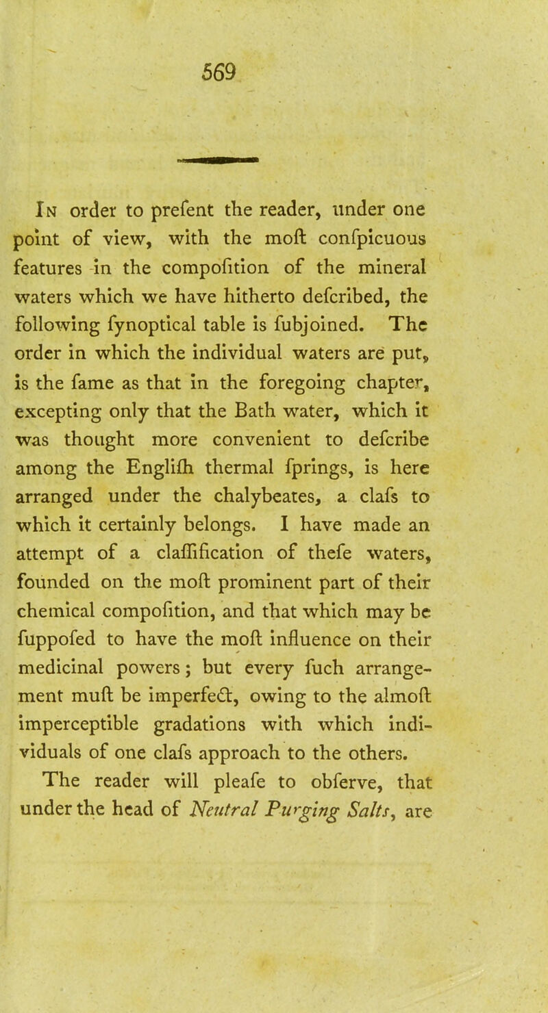 In order to prefent the reader, under one point of view, with the moft confpicuous features -in the compofition of the mineral waters which we have hitherto defcribed, the following fynoptical table is fubjoined. The order in which the individual waters are put, is the fame as that in the foregoing chapter, excepting only that the Bath water, which it was thought more convenient to defcribe among the Englifh thermal fprings, is here arranged under the chalybeates, a clafs to which it certainly belongs. I have made an attempt of a claffification of thefe waters, founded on the moft prominent part of their chemical compofition, and that which may be fuppofed to have the moft influence on their medicinal powers; but every fuch arrange- ment muft be imperfedt, owing to the almoft imperceptible gradations with which indi- viduals of one clafs approach to the others. The reader will pleafe to obferve, that under the head of Neutral Purging Salts^ are
