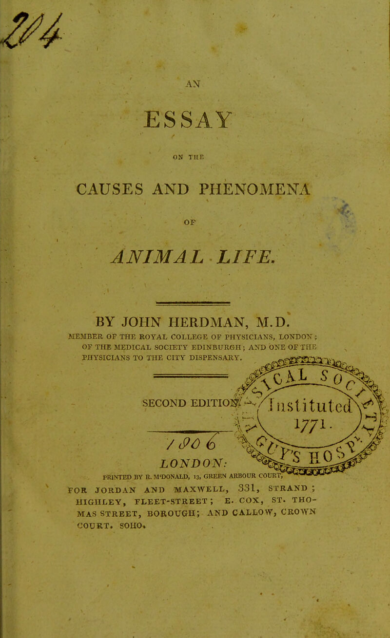 AN ESSAY ON THE CAUSES AND PHENOMENA OF ANIMAL LIFE. BY JOHN HERD MAN, M.D. MEMBER OF THE ROYAL COLLEGE OF PHYSICIANS, LONDON' ; OF THE MEDICAL SOCIETY EDINBURGH ; AND ONE OF THR PHYSICIANS TO THE CITY DISPENSARY. ^ SECOND EDITION' IristitutedN^Y: 1771. yC| LONDON: ^^^^^^ I'RINTED BY R. M'DONALD, 13, GREEN ARBOUR COURT, FOR JORDAN AND MAXWELL, 331, STRAND ; HIGHLEY, fleet-street; E- COX, ST. THO- MAS STREET, borough; AND CALLOW, CROWN COURT. SOHO* 4